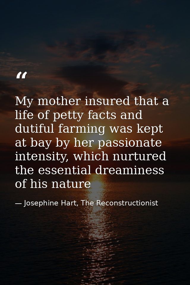 My mother insured that a life of petty facts and dutiful farming was kept at bay by her passionate intensity, which nurt — Josephine Hart, The Reconstructionist