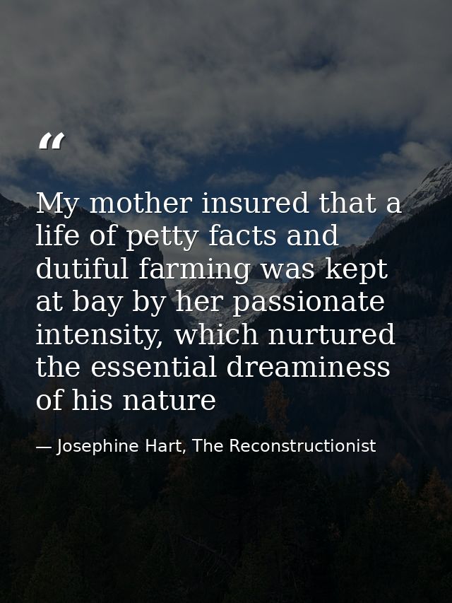 My mother insured that a life of petty facts and dutiful farming was kept at bay by her passionate intensity, which nurt — Josephine Hart, The Reconstructionist