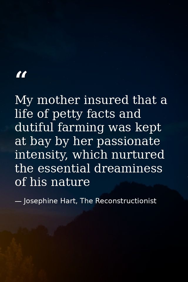 My mother insured that a life of petty facts and dutiful farming was kept at bay by her passionate intensity, which nurt — Josephine Hart, The Reconstructionist