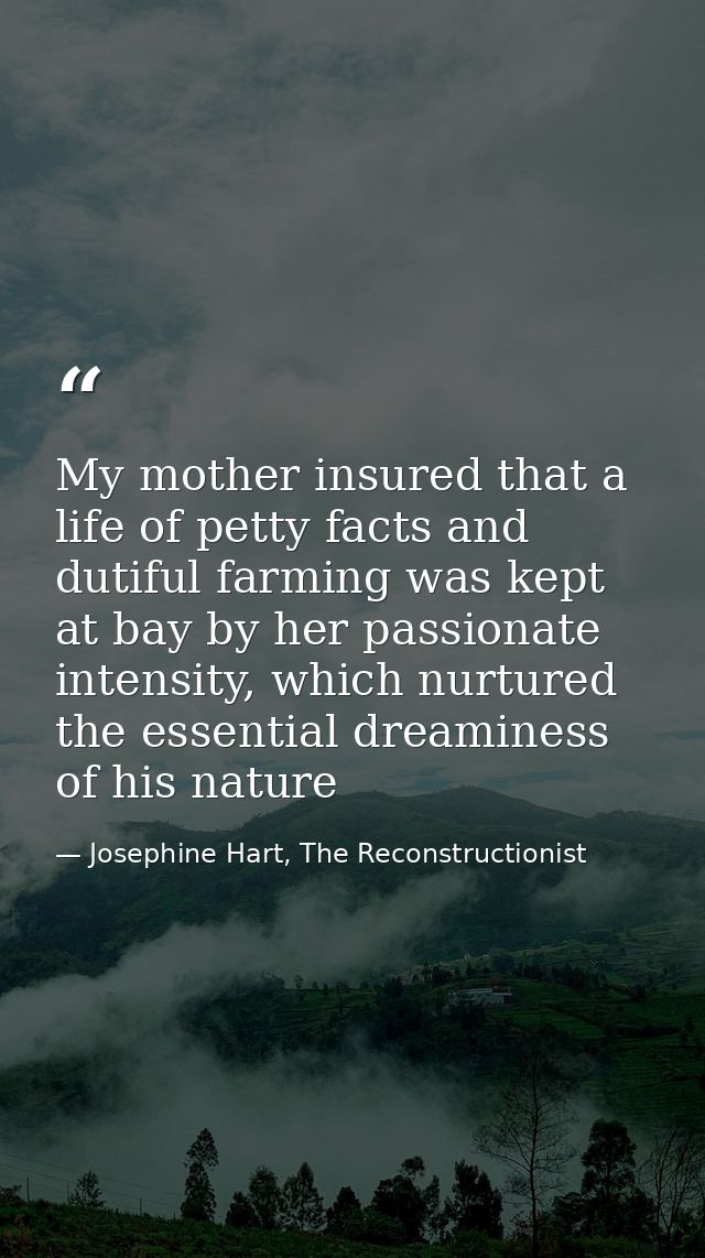 My mother insured that a life of petty facts and dutiful farming was kept at bay by her passionate intensity, which nurt — Josephine Hart, The Reconstructionist