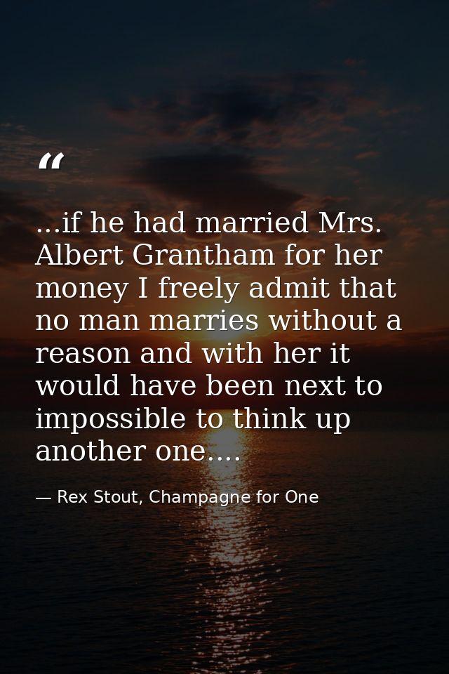 ...if he had married Mrs. Albert Grantham for her money I freely admit that no man marries without a reason and with her — Rex Stout, Champagne for One