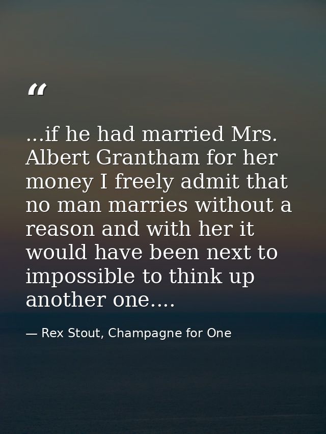 ...if he had married Mrs. Albert Grantham for her money I freely admit that no man marries without a reason and with her — Rex Stout, Champagne for One