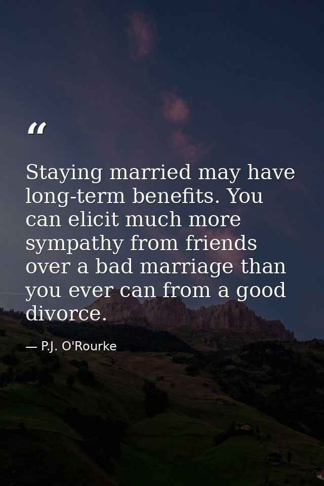 Staying married may have long-term benefits. You can elicit much more sympathy from friends over a bad marriage than you — P.J. O'Rourke