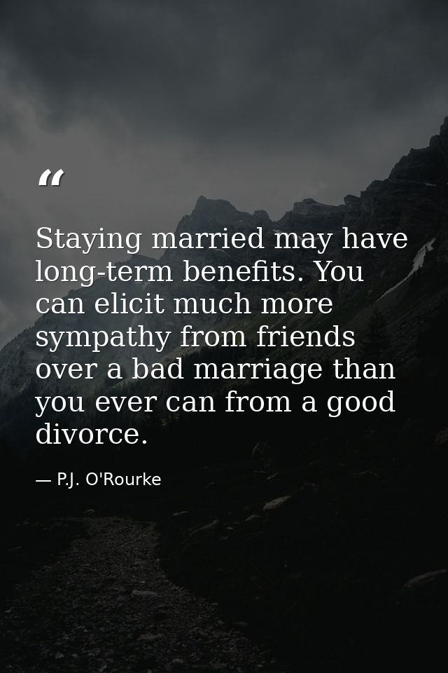 Staying married may have long-term benefits. You can elicit much more sympathy from friends over a bad marriage than you — P.J. O'Rourke
