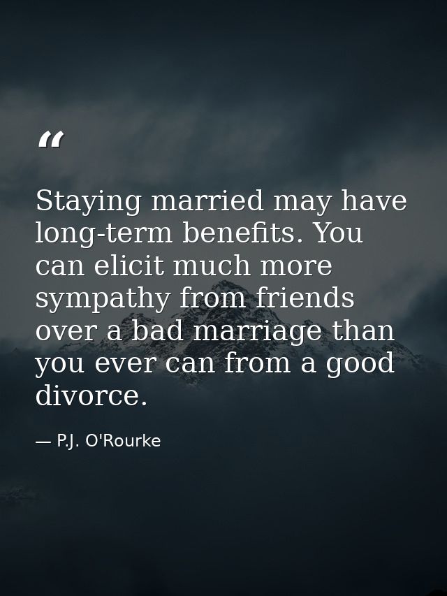Staying married may have long-term benefits. You can elicit much more sympathy from friends over a bad marriage than you — P.J. O'Rourke