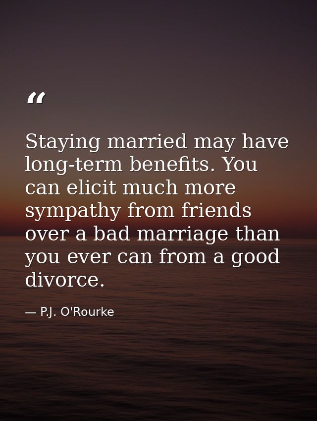 Staying married may have long-term benefits. You can elicit much more sympathy from friends over a bad marriage than you — P.J. O'Rourke