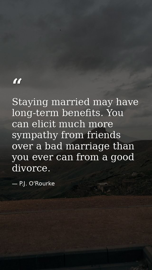 Staying married may have long-term benefits. You can elicit much more sympathy from friends over a bad marriage than you — P.J. O'Rourke