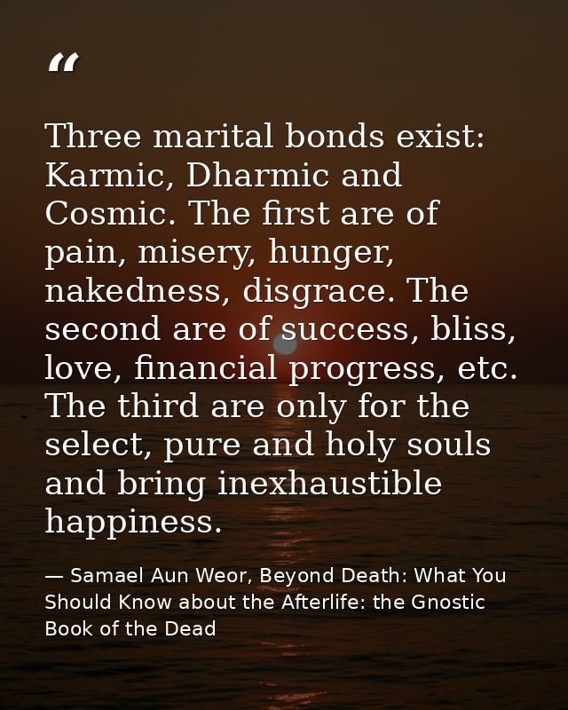 Three marital bonds exist: Karmic, Dharmic and Cosmic. The first are of pain, misery, hunger, nakedness, disgrace. The s — Samael Aun Weor, Beyond Death: What You Should Know about the Afterlife: the Gnostic Book of the Dead