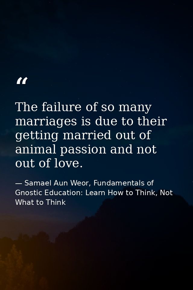 The failure of so many marriages is due to their getting married out of animal passion and not out of love. — Samael Aun Weor, Fundamentals of Gnostic Education: Learn How to Think, Not What to Think