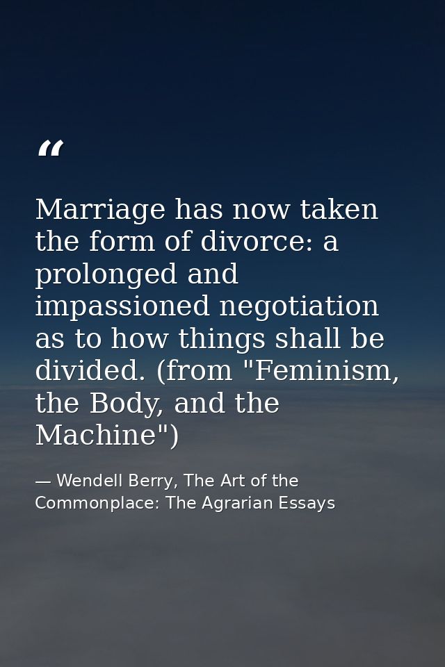 Marriage has now taken the form of divorce: a prolonged and impassioned negotiation as to how things shall be divided. ( — Wendell Berry, The Art of the Commonplace: The Agrarian Essays