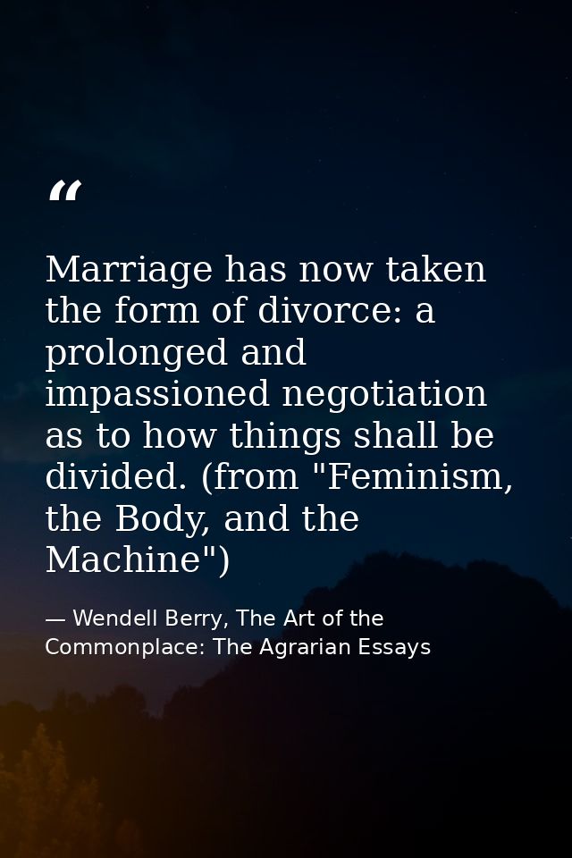 Marriage has now taken the form of divorce: a prolonged and impassioned negotiation as to how things shall be divided. ( — Wendell Berry, The Art of the Commonplace: The Agrarian Essays