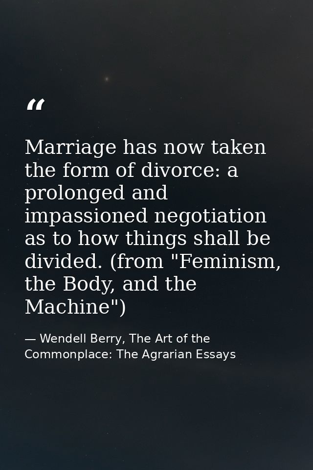 Marriage has now taken the form of divorce: a prolonged and impassioned negotiation as to how things shall be divided. ( — Wendell Berry, The Art of the Commonplace: The Agrarian Essays