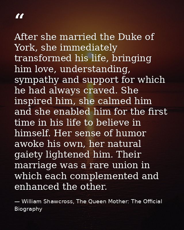 After she married the Duke of York, she immediately transformed his life, bringing him love, understanding, sympathy and — William Shawcross, The Queen Mother: The Official Biography