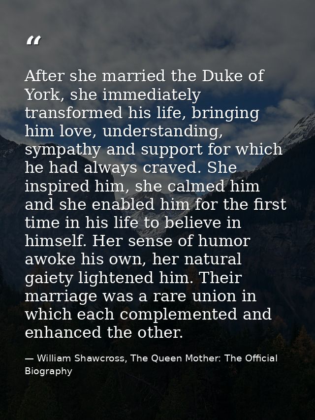 After she married the Duke of York, she immediately transformed his life, bringing him love, understanding, sympathy and — William Shawcross, The Queen Mother: The Official Biography