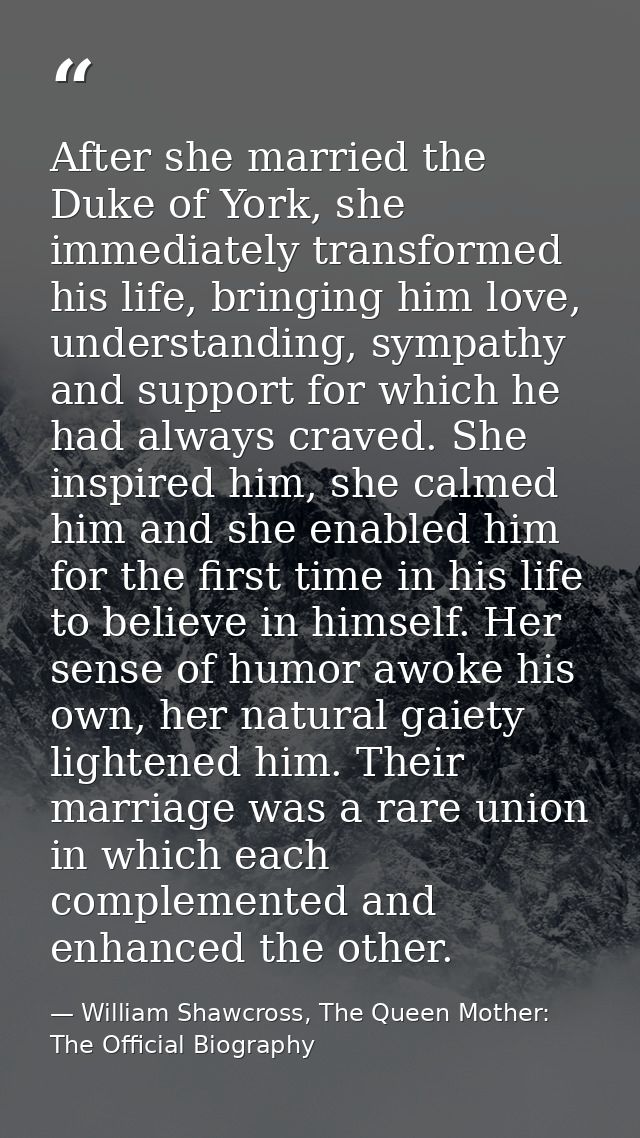 After she married the Duke of York, she immediately transformed his life, bringing him love, understanding, sympathy and — William Shawcross, The Queen Mother: The Official Biography