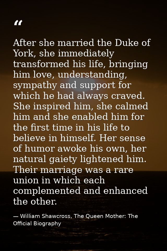 After she married the Duke of York, she immediately transformed his life, bringing him love, understanding, sympathy and — William Shawcross, The Queen Mother: The Official Biography