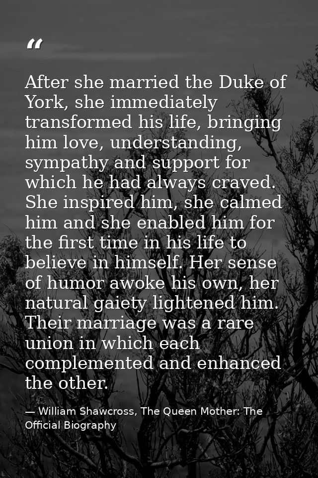 After she married the Duke of York, she immediately transformed his life, bringing him love, understanding, sympathy and — William Shawcross, The Queen Mother: The Official Biography