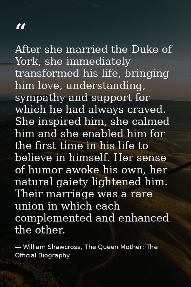 After she married the Duke of York, she immediately transformed his life, bringing him love, understanding, sympathy and — William Shawcross, The Queen Mother: The Official Biography