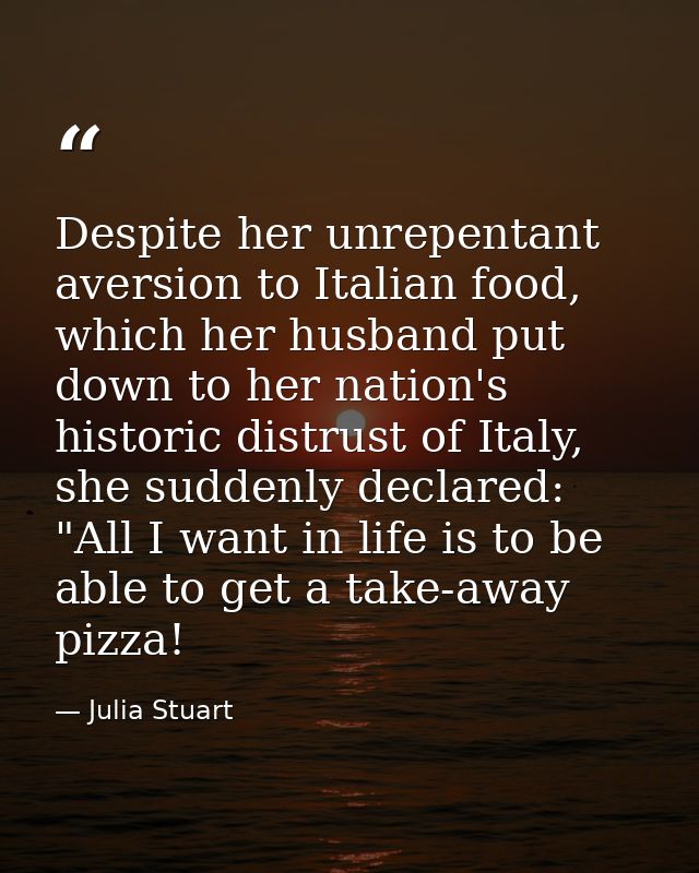 Despite her unrepentant aversion to Italian food, which her husband put down to her nation's historic distrust of Italy, — Julia Stuart