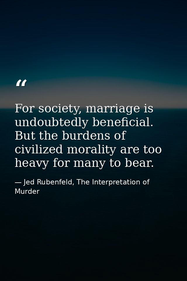 For society, marriage is undoubtedly beneficial. But the burdens of civilized morality are too heavy for many to bear. — Jed Rubenfeld, The Interpretation of Murder
