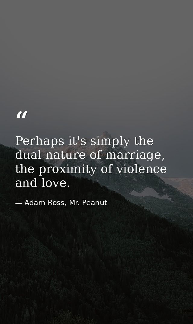 Perhaps it's simply the dual nature of marriage, the proximity of violence and love. — Adam Ross, Mr. Peanut