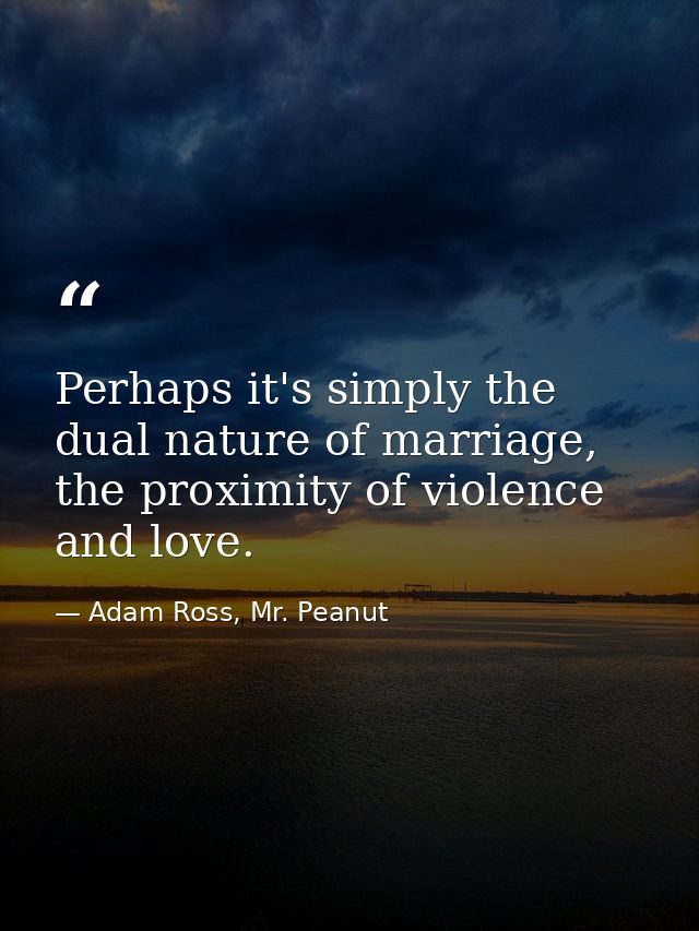 Perhaps it's simply the dual nature of marriage, the proximity of violence and love. — Adam Ross, Mr. Peanut