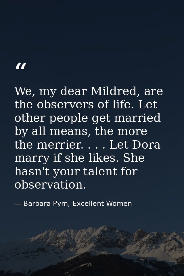 We, my dear Mildred, are the observers of life. Let other people get married by all means, the more the merrier. . . . L — Barbara Pym, Excellent Women