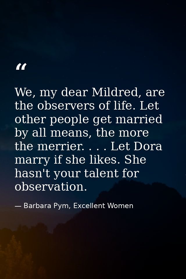 We, my dear Mildred, are the observers of life. Let other people get married by all means, the more the merrier. . . . L — Barbara Pym, Excellent Women
