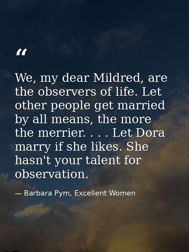 We, my dear Mildred, are the observers of life. Let other people get married by all means, the more the merrier. . . . L — Barbara Pym, Excellent Women