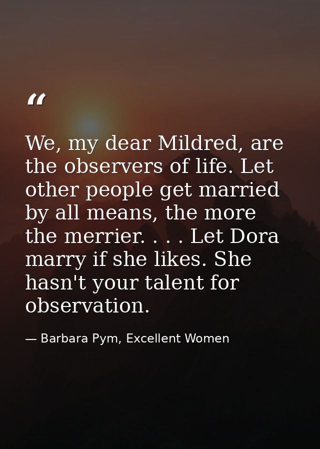 We, my dear Mildred, are the observers of life. Let other people get married by all means, the more the merrier. . . . L — Barbara Pym, Excellent Women