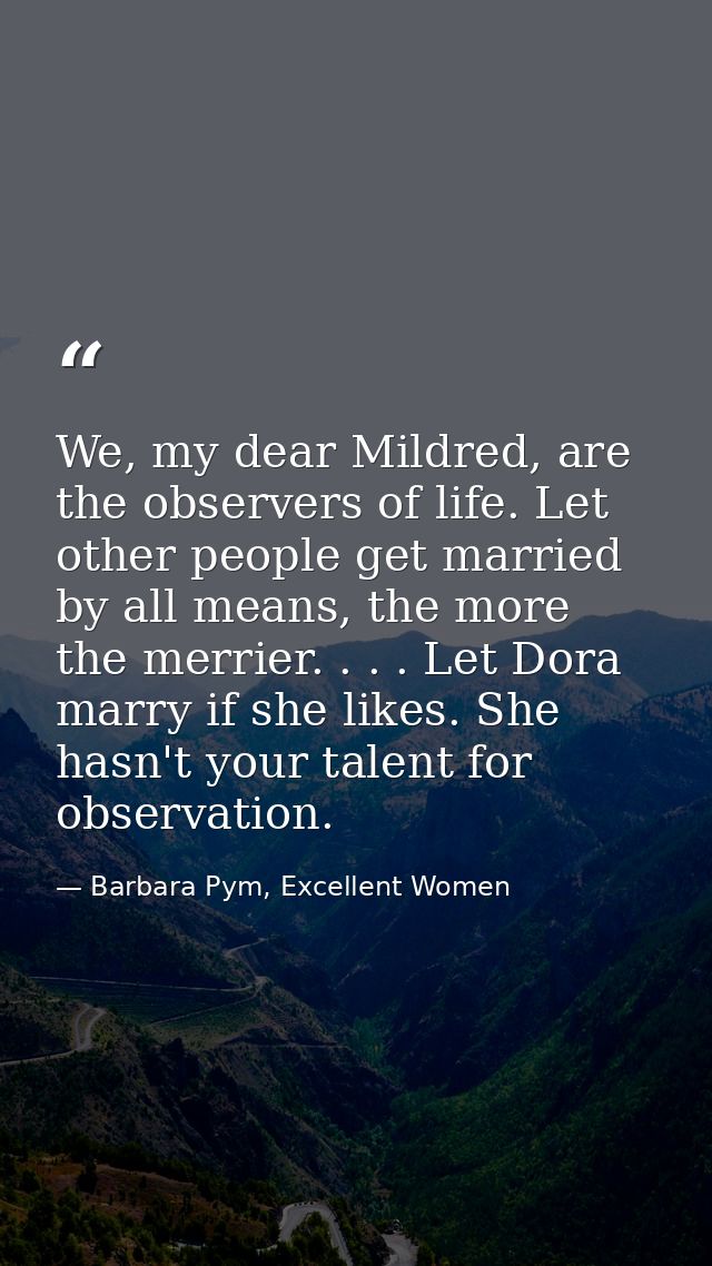 We, my dear Mildred, are the observers of life. Let other people get married by all means, the more the merrier. . . . L — Barbara Pym, Excellent Women