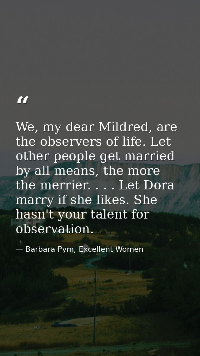 We, my dear Mildred, are the observers of life. Let other people get married by all means, the more the merrier. . . . L — Barbara Pym, Excellent Women
