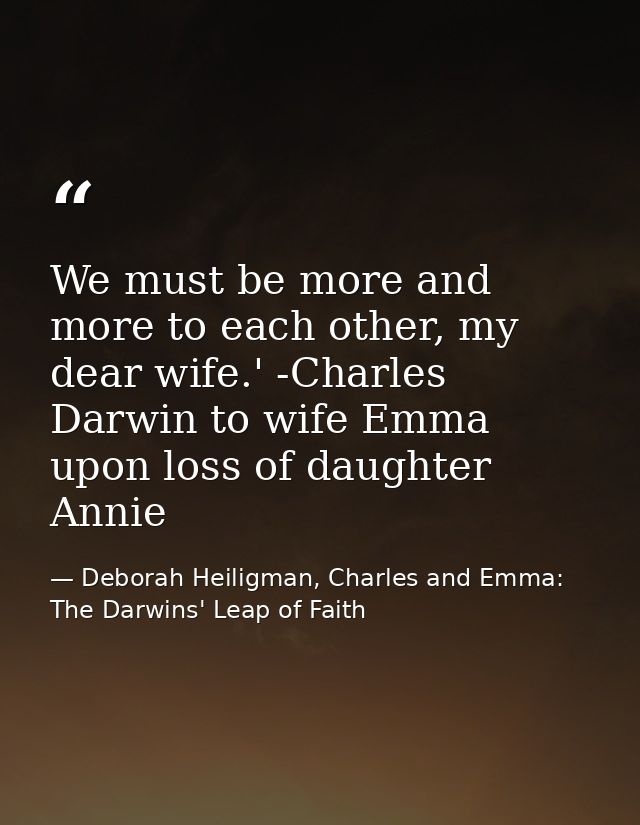 We must be more and more to each other, my dear wife.' -Charles Darwin to wife Emma upon loss of daughter Annie — Deborah Heiligman, Charles and Emma: The Darwins' Leap of Faith
