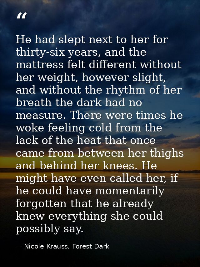 He had slept next to her for thirty-six years, and the mattress felt different without her weight, however slight, and w — Nicole Krauss, Forest Dark