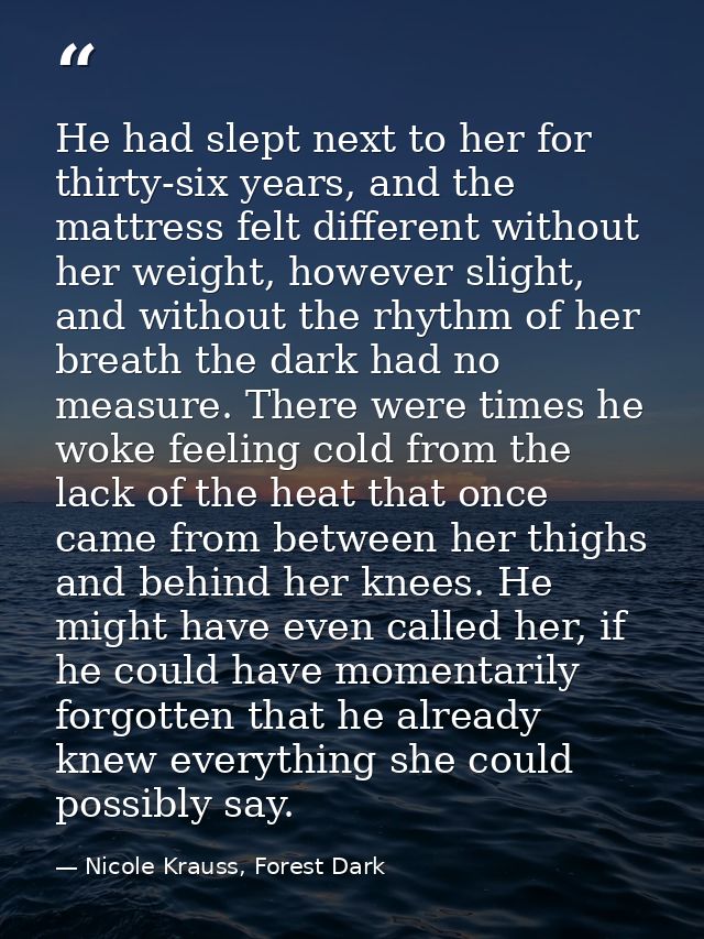 He had slept next to her for thirty-six years, and the mattress felt different without her weight, however slight, and w — Nicole Krauss, Forest Dark