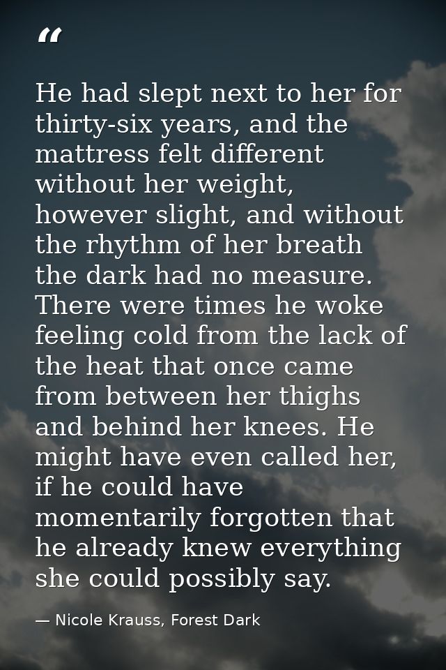 He had slept next to her for thirty-six years, and the mattress felt different without her weight, however slight, and w — Nicole Krauss, Forest Dark