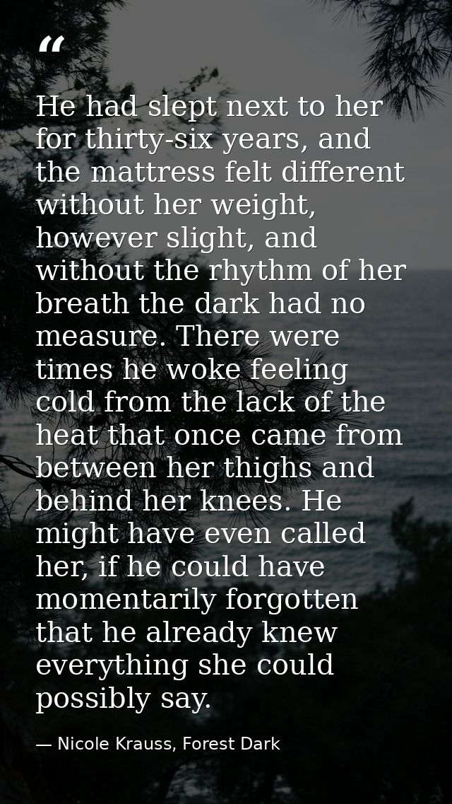 He had slept next to her for thirty-six years, and the mattress felt different without her weight, however slight, and w — Nicole Krauss, Forest Dark