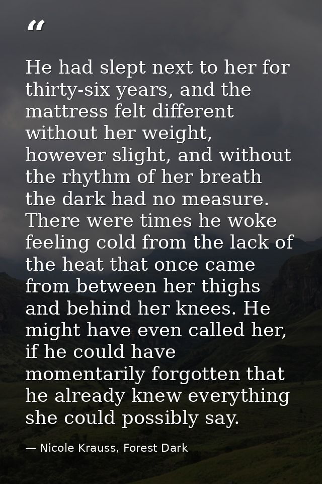 He had slept next to her for thirty-six years, and the mattress felt different without her weight, however slight, and w — Nicole Krauss, Forest Dark
