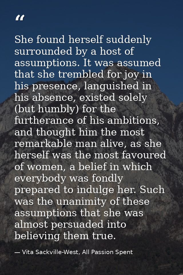 She found herself suddenly surrounded by a host of assumptions. It was assumed that she trembled for joy in his presence — Vita Sackville-West, All Passion Spent