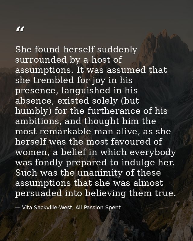 She found herself suddenly surrounded by a host of assumptions. It was assumed that she trembled for joy in his presence — Vita Sackville-West, All Passion Spent