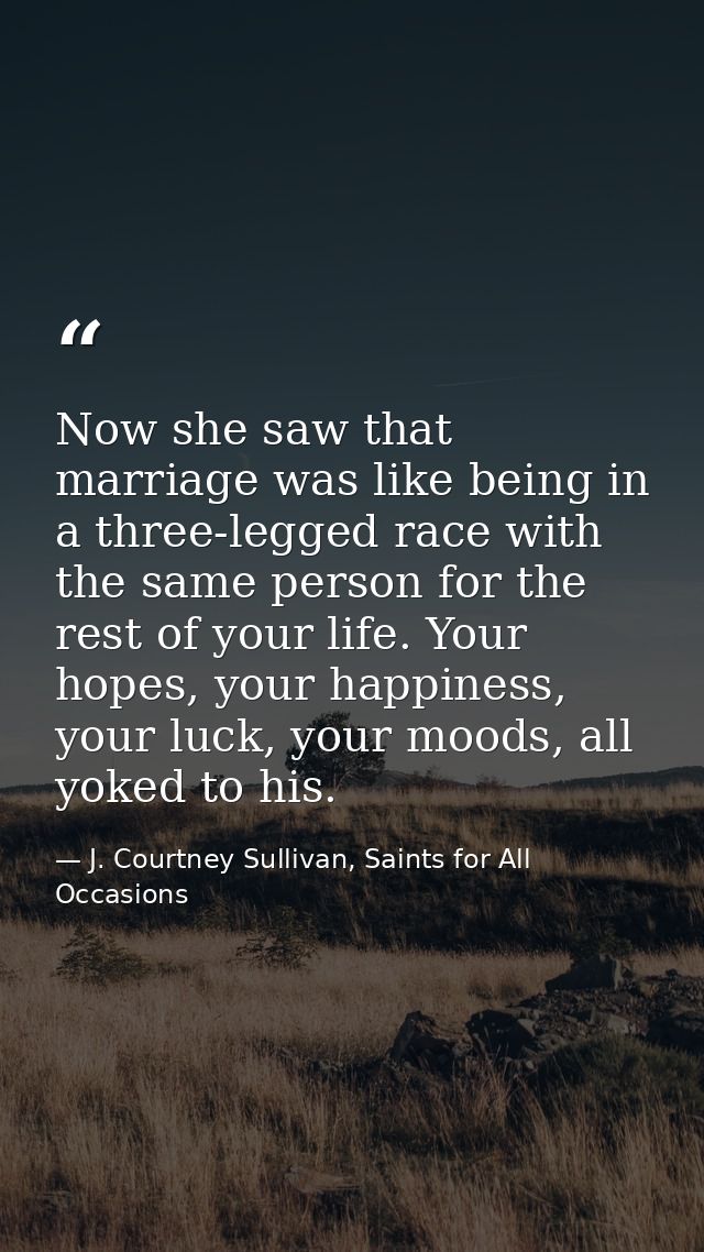 Now she saw that marriage was like being in a three-legged race with the same person for the rest of your life. Your hop — J. Courtney Sullivan, Saints for All Occasions