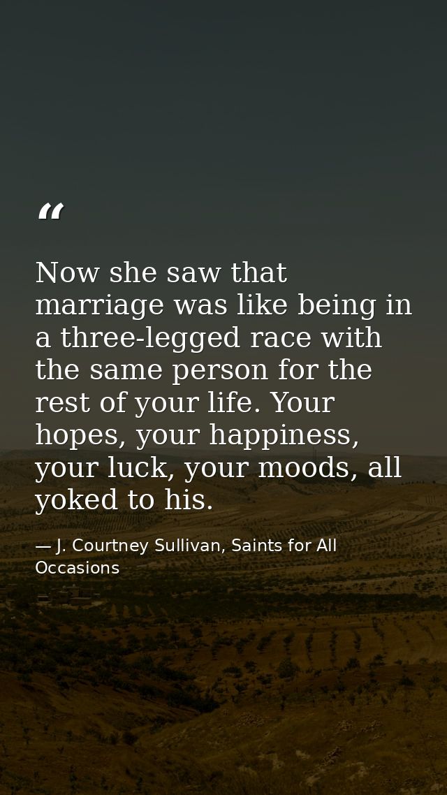 Now she saw that marriage was like being in a three-legged race with the same person for the rest of your life. Your hop — J. Courtney Sullivan, Saints for All Occasions
