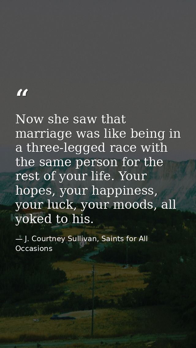 Now she saw that marriage was like being in a three-legged race with the same person for the rest of your life. Your hop — J. Courtney Sullivan, Saints for All Occasions