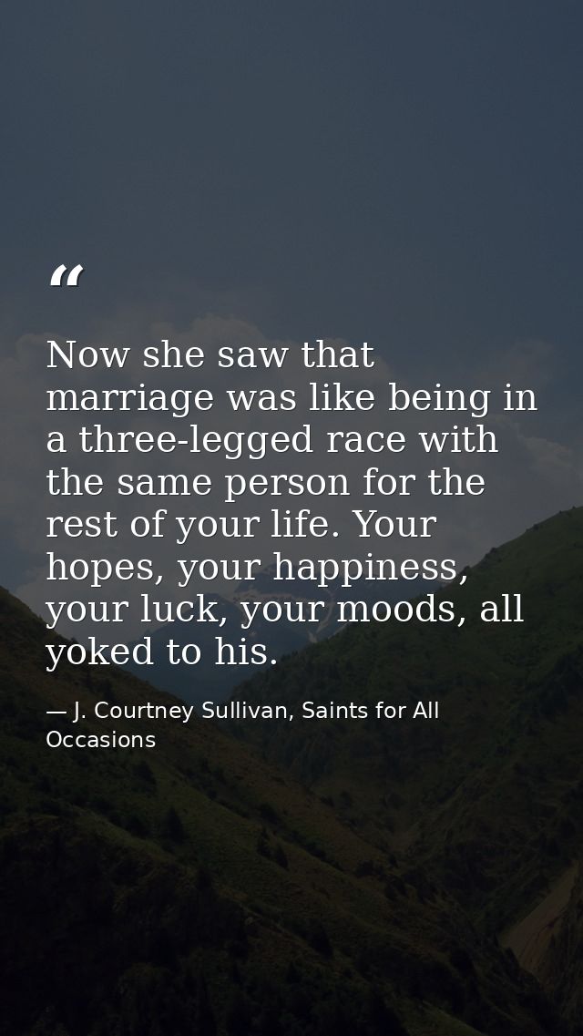 Now she saw that marriage was like being in a three-legged race with the same person for the rest of your life. Your hop — J. Courtney Sullivan, Saints for All Occasions