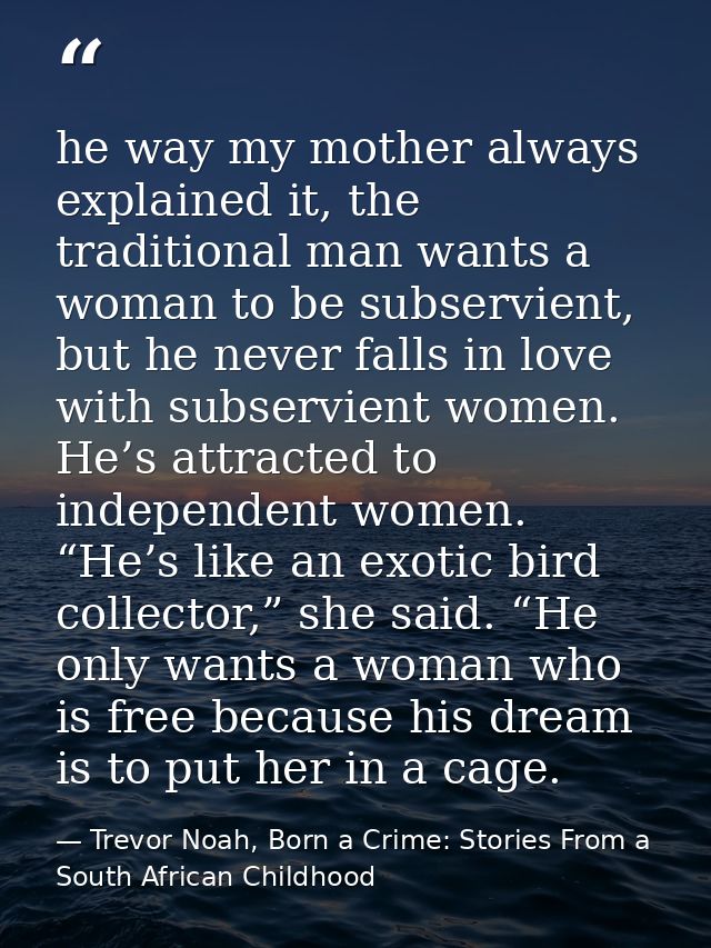 he way my mother always explained it, the traditional man wants a woman to be subservient, but he never falls in love wi — Trevor Noah, Born a Crime: Stories From a South African Childhood