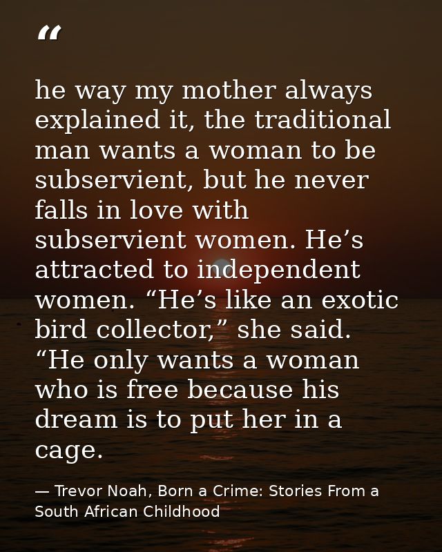 he way my mother always explained it, the traditional man wants a woman to be subservient, but he never falls in love wi — Trevor Noah, Born a Crime: Stories From a South African Childhood
