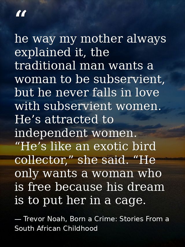 he way my mother always explained it, the traditional man wants a woman to be subservient, but he never falls in love wi — Trevor Noah, Born a Crime: Stories From a South African Childhood
