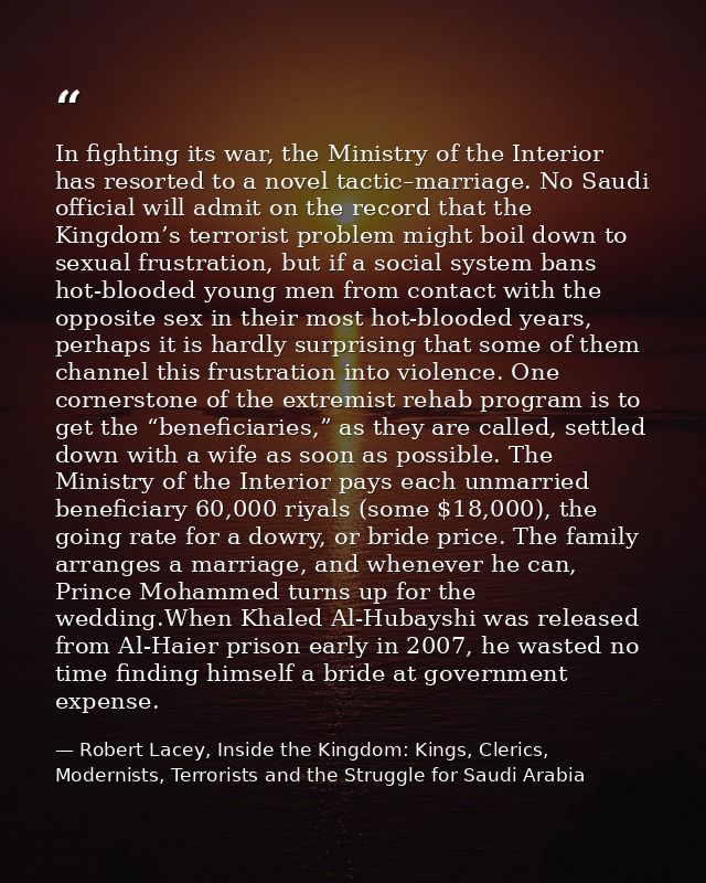 In fighting its war, the Ministry of the Interior has resorted to a novel tactic–marriage. No Saudi official will admit  — Robert Lacey, Inside the Kingdom: Kings, Clerics, Modernists, Terrorists and the Struggle for Saudi Arabia