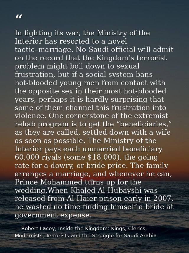 In fighting its war, the Ministry of the Interior has resorted to a novel tactic–marriage. No Saudi official will admit  — Robert Lacey, Inside the Kingdom: Kings, Clerics, Modernists, Terrorists and the Struggle for Saudi Arabia