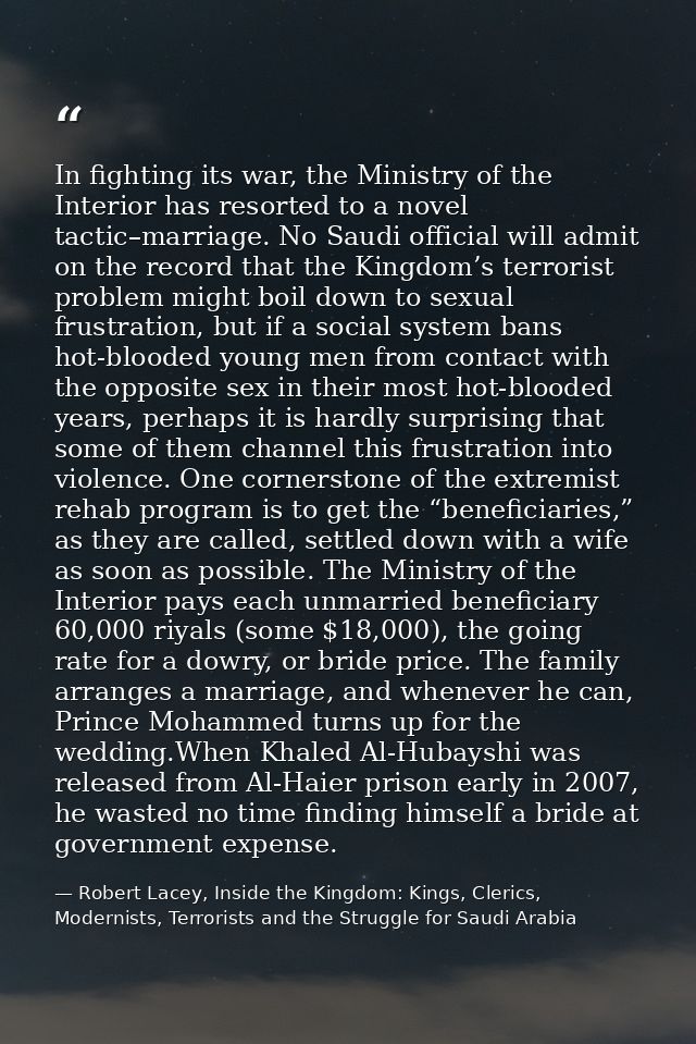 In fighting its war, the Ministry of the Interior has resorted to a novel tactic–marriage. No Saudi official will admit  — Robert Lacey, Inside the Kingdom: Kings, Clerics, Modernists, Terrorists and the Struggle for Saudi Arabia